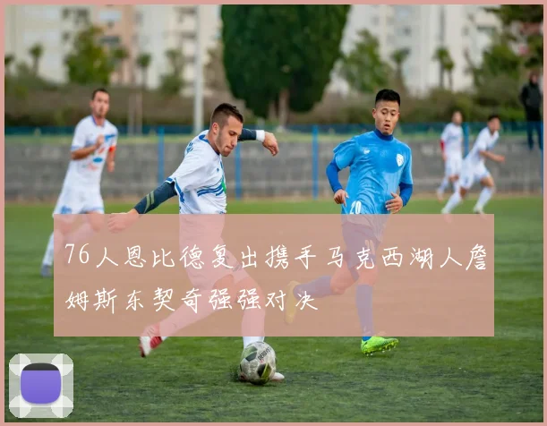 76人恩比德复出携手马克西湖人詹姆斯东契奇强强对决