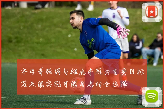 字母哥强调与雄鹿夺冠为首要目标若未能实现可能考虑转会选择