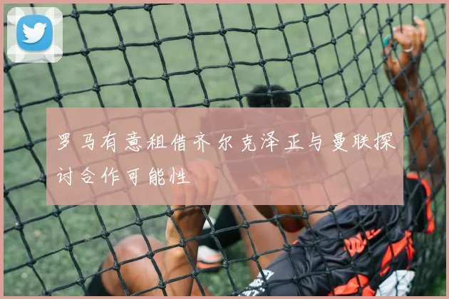 罗马有意租借齐尔克泽正与曼联探讨合作可能性