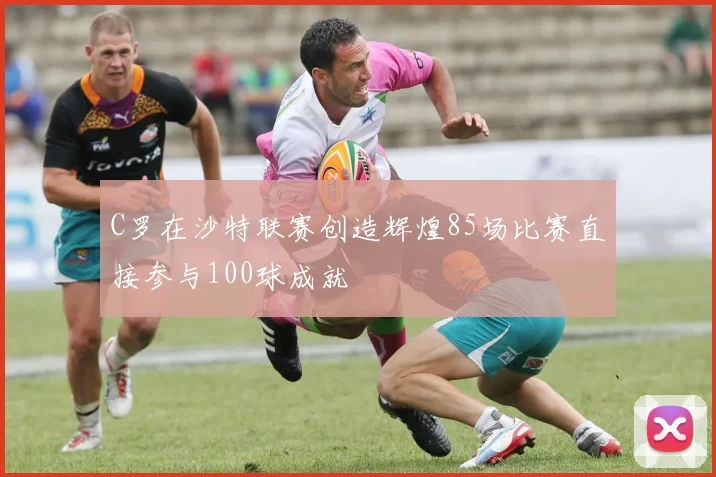 C罗在沙特联赛创造辉煌85场比赛直接参与100球成就