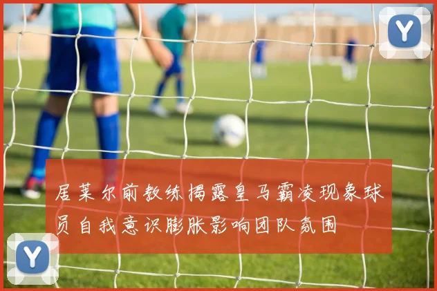 居莱尔前教练揭露皇马霸凌现象球员自我意识膨胀影响团队氛围