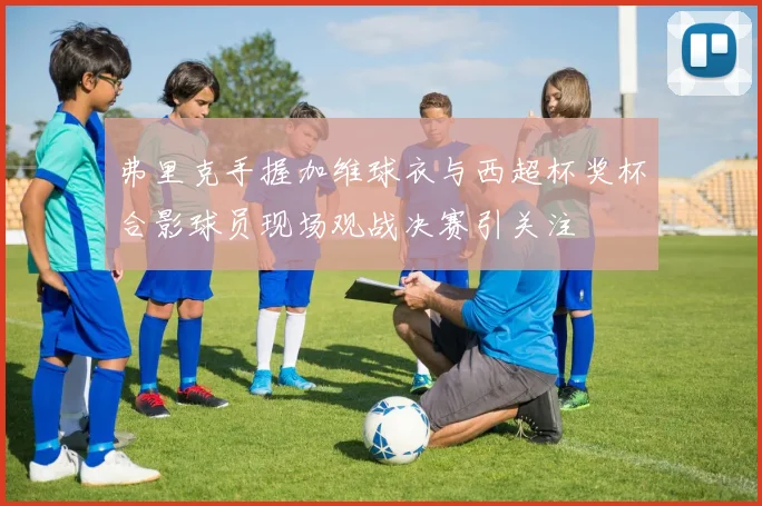 弗里克手握加维球衣与西超杯奖杯合影球员现场观战决赛引关注