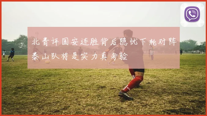 北青评国安连胜背后隐忧下轮对阵泰山队将是实力真考验