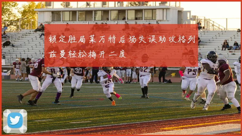 锁定胜局莱万特后场失误助攻格列兹曼轻松梅开二度