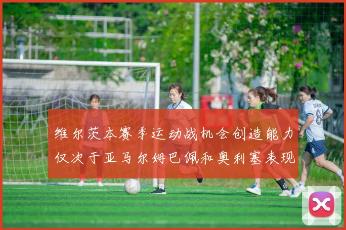 维尔茨本赛季运动战机会创造能力仅次于亚马尔姆巴佩和奥利塞表现突出