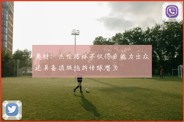 奥特：杰伦格林不仅得分能力出众还具备顶级挡拆传球潜力