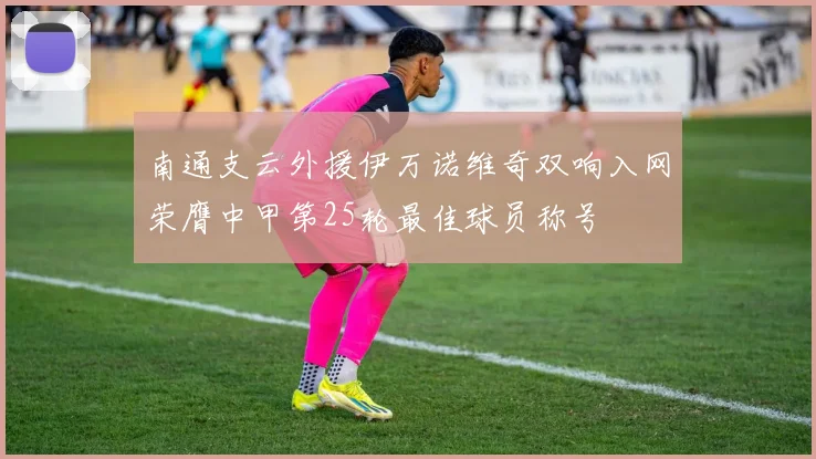 南通支云外援伊万诺维奇双响入网荣膺中甲第25轮最佳球员称号