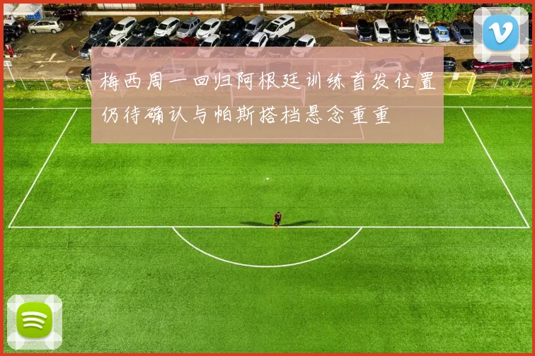 梅西周一回归阿根廷训练首发位置仍待确认与帕斯搭档悬念重重