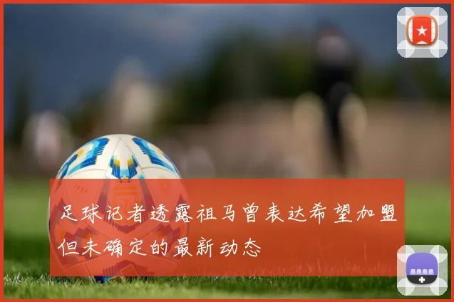 足球记者透露祖马曾表达希望加盟但未确定的最新动态