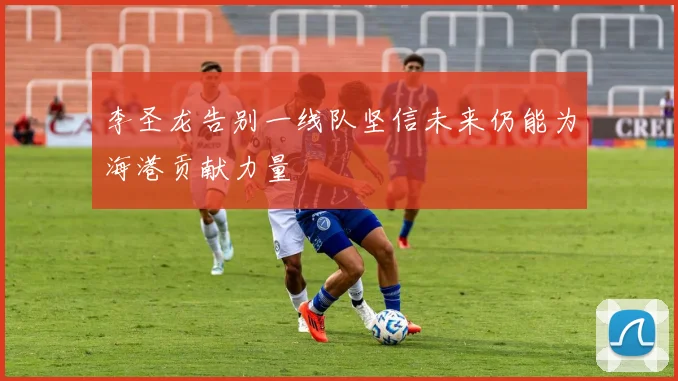 李圣龙告别一线队坚信未来仍能为海港贡献力量