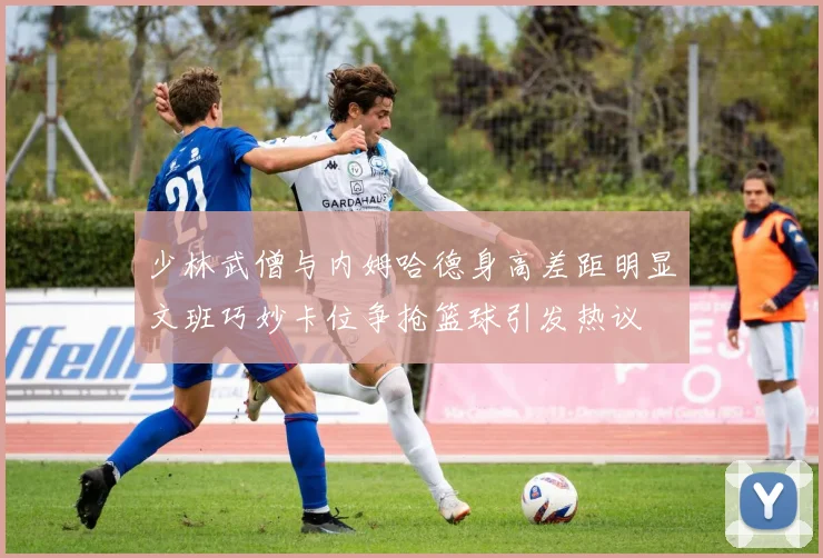 少林武僧与内姆哈德身高差距明显文班巧妙卡位争抢篮球引发热议
