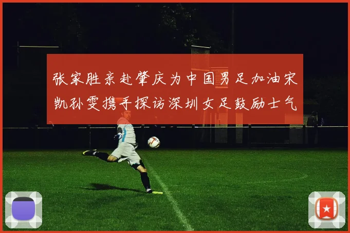 张家胜亲赴肇庆为中国男足加油宋凯孙雯携手探访深圳女足鼓励士气
