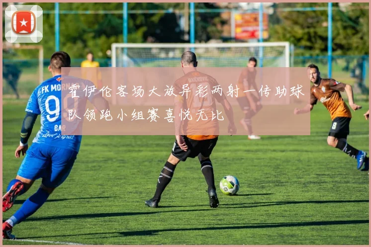 霍伊伦客场大放异彩两射一传助球队领跑小组赛喜悦无比