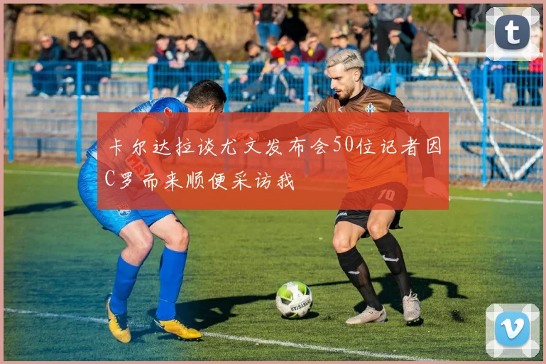 卡尔达拉谈尤文发布会50位记者因C罗而来顺便采访我