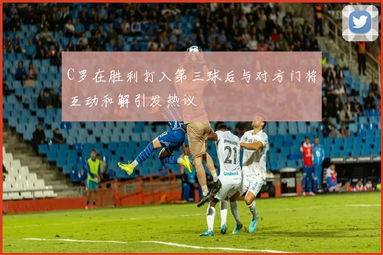 C罗在胜利打入第三球后与对方门将互动和解引发热议