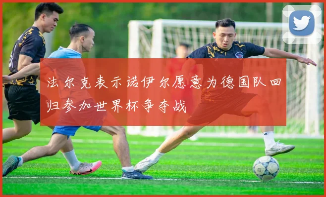 法尔克表示诺伊尔愿意为德国队回归参加世界杯争夺战