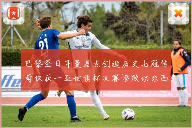 巴黎圣日耳曼差点创造历史七冠传奇仅获一亚世俱杯决赛惨败切尔西