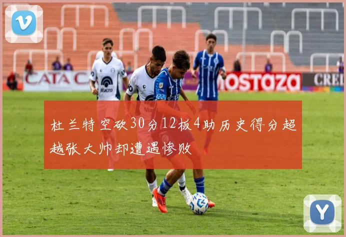 杜兰特空砍30分12板4助历史得分超越张大帅却遭遇惨败