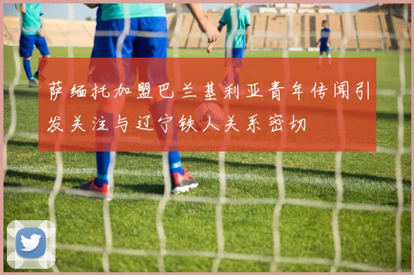 萨缅托加盟巴兰基利亚青年传闻引发关注与辽宁铁人关系密切