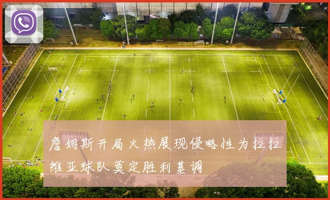 詹姆斯开局火热展现侵略性为拉拉维亚球队奠定胜利基调