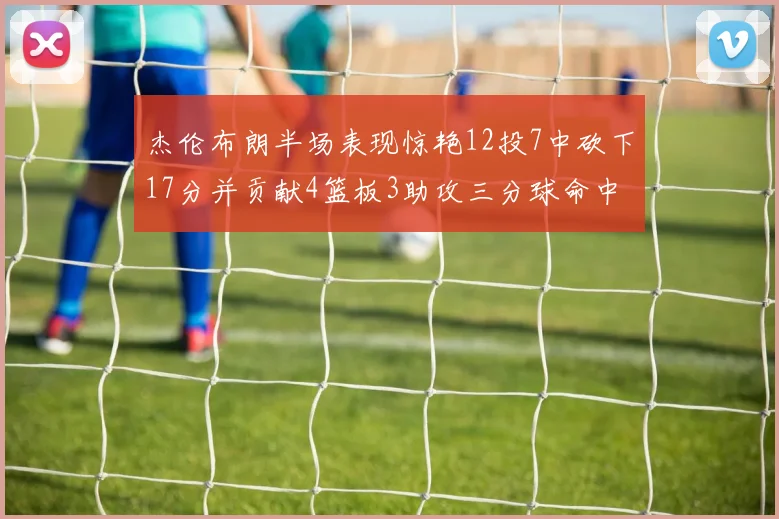 杰伦布朗半场表现惊艳12投7中砍下17分并贡献4篮板3助攻三分球命中率高达75