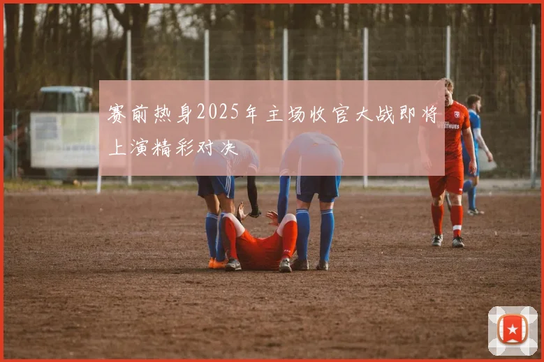 赛前热身2025年主场收官大战即将上演精彩对决