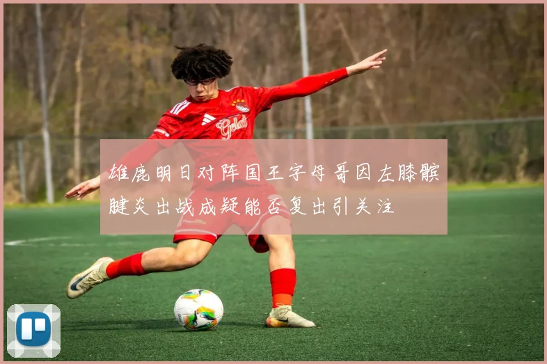雄鹿明日对阵国王字母哥因左膝髌腱炎出战成疑能否复出引关注