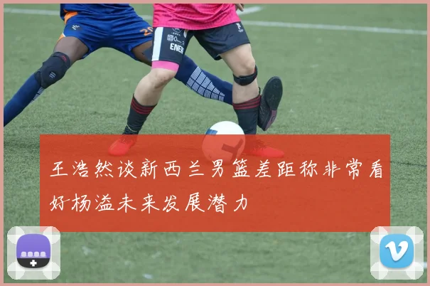 王浩然谈新西兰男篮差距称非常看好杨溢未来发展潜力