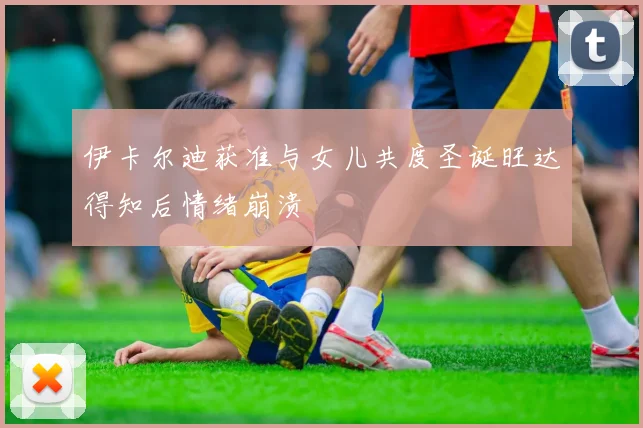 伊卡尔迪获准与女儿共度圣诞旺达得知后情绪崩溃