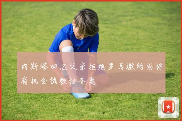 内斯塔回忆父亲拒绝罗马邀约或将有机会执教拉齐奥