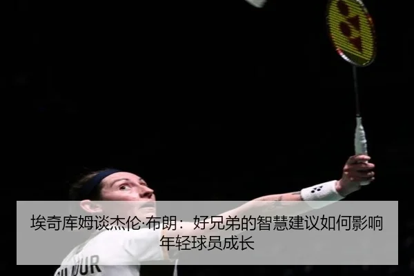 埃奇库姆谈杰伦·布朗：好兄弟的智慧建议如何影响年轻球员成长